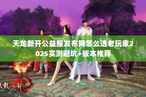 天龙新开公益服发布网怎么选老玩家2025实测避坑+版本推荐