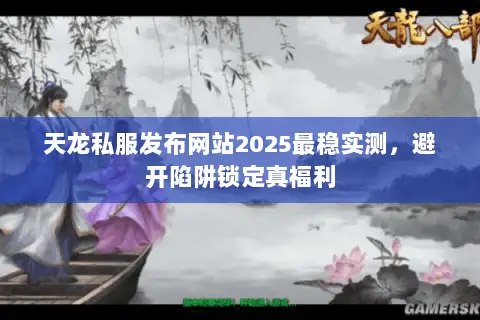 天龙私服发布网站2025最稳实测，避开陷阱锁定真福利