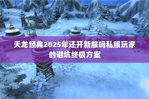 天龙经典2025年还开新服吗私服玩家的避坑终极方案 天龙经典2025年还开新服吗私服玩家的避坑终极方案