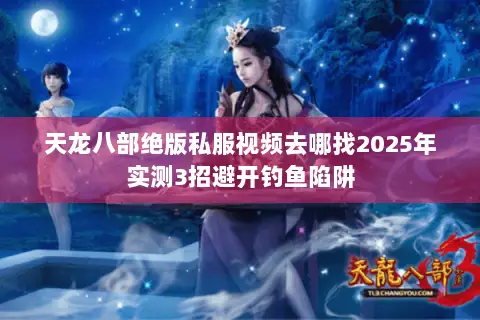 天龙八部绝版私服视频去哪找2025年实测3招避开钓鱼陷阱