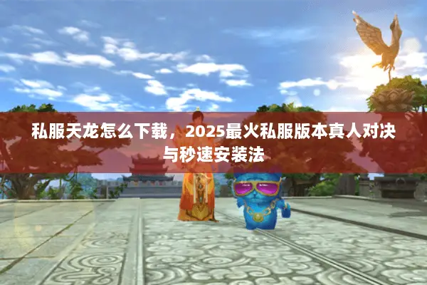 私服天龙怎么下载，2025最火私服版本真人对决与秒速安装法
