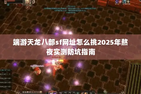 端游天龙八部sf网址怎么挑2025年熬夜实测防坑指南