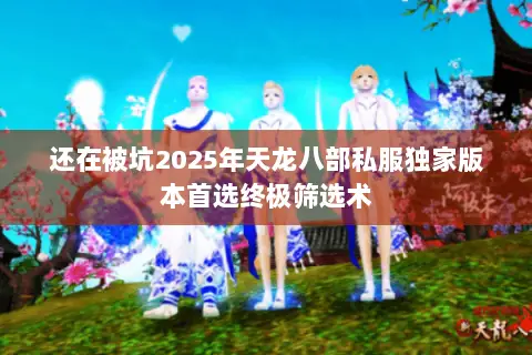 还在被坑2025年天龙八部私服独家版本首选终极筛选术
