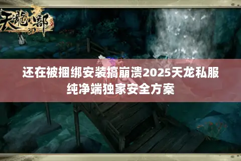还在被捆绑安装搞崩溃2025天龙私服纯净端独家安全方案 还在被捆绑安装搞崩溃2025天龙私服纯净端独家安全方案