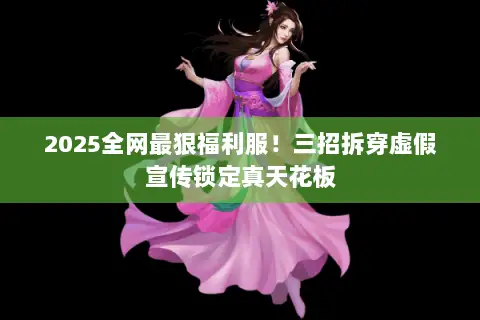 2025全网最狠福利服!三招拆穿虚假宣传锁定真天花板 2025全网最狠福利服!三招拆穿虚假宣传锁定真天花板
