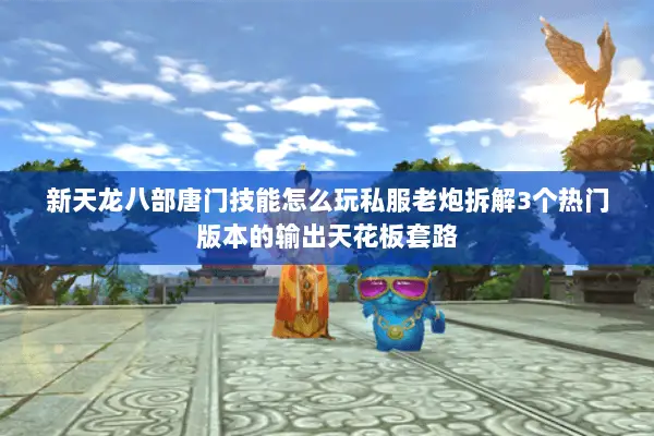新天龙八部唐门技能怎么玩私服老炮拆解3个热门版本的输出天花板套路