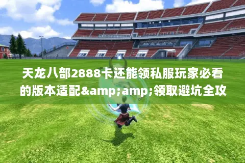 天龙八部2888卡还能领私服玩家必看的版本适配&amp;领取避坑全攻略