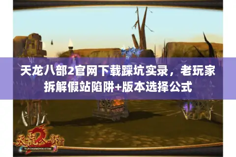 天龙八部2官网下载踩坑实录,老玩家拆解假站陷阱+版本选择公式 天龙八部2官网下载踩坑实录,老玩家拆解假站陷阱+版本选择公式