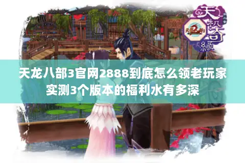 天龙八部3官网2888到底怎么领老玩家实测3个版本的福利水有多深 天龙八部3官网2888到底怎么领老玩家实测3个版本的福利水有多深