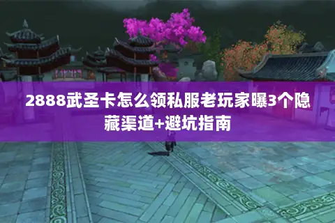 2888武圣卡怎么领私服老玩家曝3个隐藏渠道+避坑指南 2888武圣卡怎么领私服老玩家曝3个隐藏渠道+避坑指南