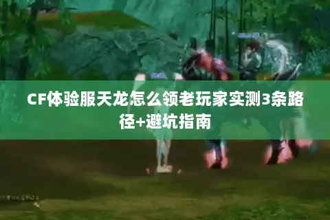 CF体验服天龙怎么领老玩家实测3条路径+避坑指南