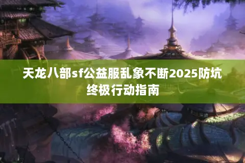天龙八部sf公益服乱象不断2025防坑终极行动指南 天龙八部sf公益服乱象不断2025防坑终极行动指南