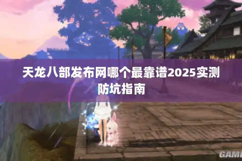 天龙八部发布网哪个最靠谱2025实测防坑指南