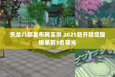 天龙八部发布网实测 2025新开稳定服榜单前3名曝光