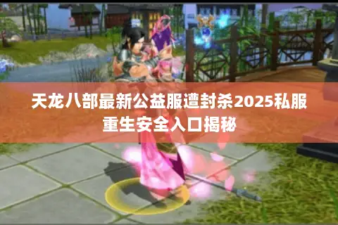 天龙八部最新公益服遭封杀2025私服重生安全入口揭秘 天龙八部最新公益服遭封杀2025私服重生安全入口揭秘
