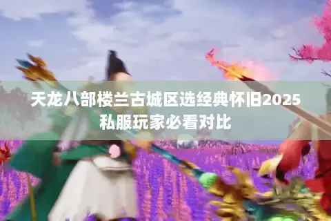 天龙八部楼兰古城区选经典怀旧2025私服玩家必看对比 天龙八部楼兰古城区选经典怀旧2025私服玩家必看对比