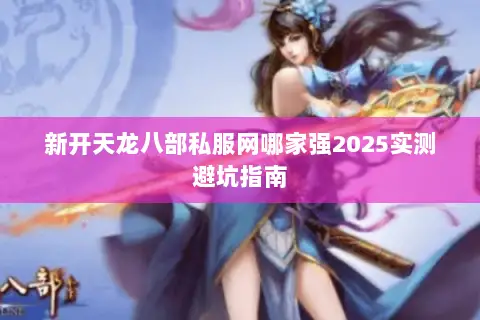 新开天龙八部私服网哪家强2025实测避坑指南 新开天龙八部私服网哪家强2025实测避坑指南