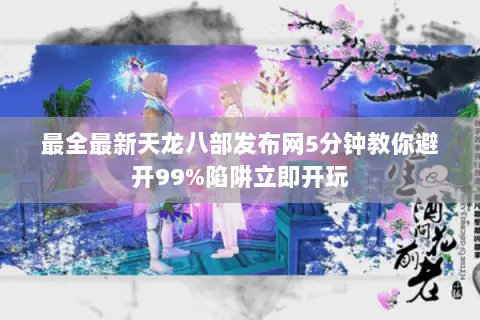 最全最新天龙八部发布网5分钟教你避开99%陷阱立即开玩 最全最新天龙八部发布网5分钟教你避开99%陷阱立即开玩