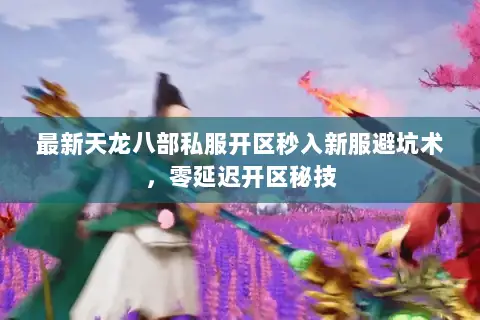 最新天龙八部私服开区秒入新服避坑术,零延迟开区秘技 最新天龙八部私服开区秒入新服避坑术,零延迟开区秘技