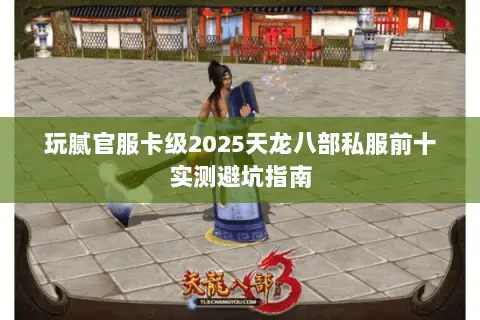 玩腻官服卡级2025天龙八部私服前十实测避坑指南 玩腻官服卡级2025天龙八部私服前十实测避坑指南