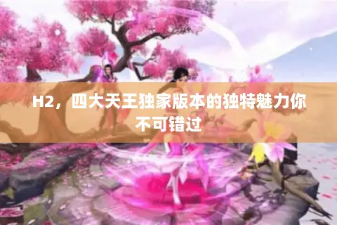 H2,四大天王独家版本的独特魅力你不可错过 H2,四大天王独家版本的独特魅力你不可错过