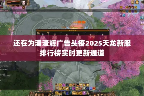 还在为渣渣辉广告头疼2025天龙新服排行榜实时更新通道 还在为渣渣辉广告头疼2025天龙新服排行榜实时更新通道