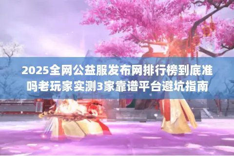 2025全网公益服发布网排行榜到底准吗老玩家实测3家靠谱平台避坑指南