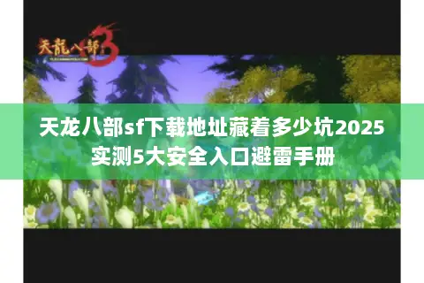 天龙八部sf下载地址藏着多少坑2025实测5大安全入口避雷手册 天龙八部sf下载地址藏着多少坑2025实测5大安全入口避雷手册