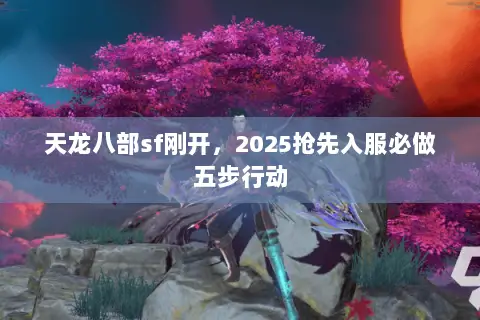 天龙八部sf刚开,2025抢先入服必做五步行动 天龙八部sf刚开,2025抢先入服必做五步行动