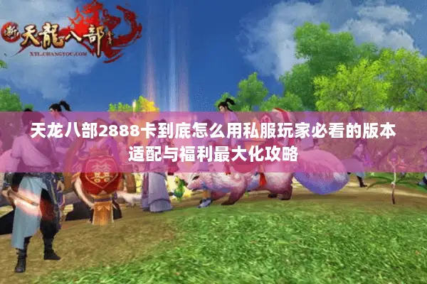 天龙八部2888卡到底怎么用私服玩家必看的版本适配与福利最大化攻略 天龙八部2888卡到底怎么用私服玩家必看的版本适配与福利最大化攻略