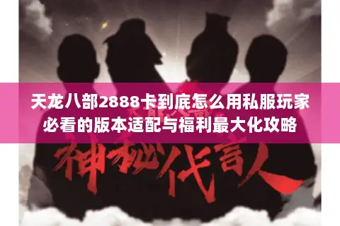 天龙八部2888卡到底怎么用私服玩家必看的版本适配与福利最大化攻略 天龙八部2888卡到底怎么用私服玩家必看的版本适配与福利最大化攻略