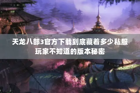 天龙八部3官方下载到底藏着多少私服玩家不知道的版本秘密
