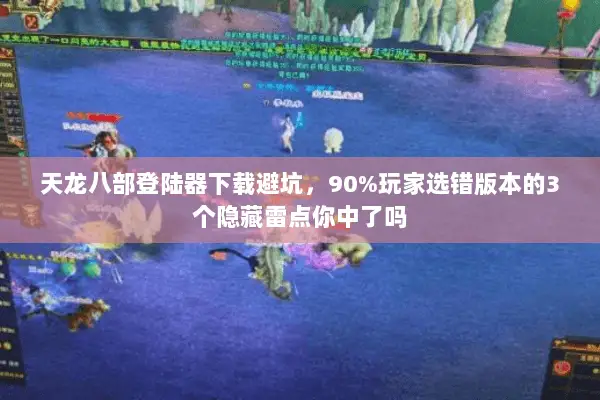 天龙八部登陆器下载避坑，90%玩家选错版本的3个隐藏雷点你中了吗