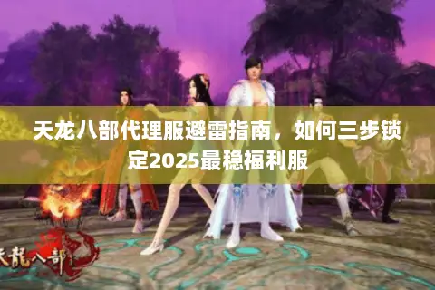 天龙八部代理服避雷指南,如何三步锁定2025最稳福利服 天龙八部代理服避雷指南,如何三步锁定2025最稳福利服
