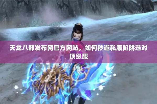 天龙八部发布网官方网站,如何秒避私服陷阱选对顶级服 天龙八部发布网官方网站,如何秒避私服陷阱选对顶级服