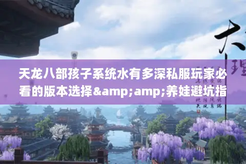 天龙八部孩子系统水有多深私服玩家必看的版本选择&amp;养娃避坑指南