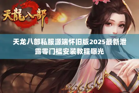 天龙八部私服源端怀旧版2025最新泄露零门槛安装教程曝光