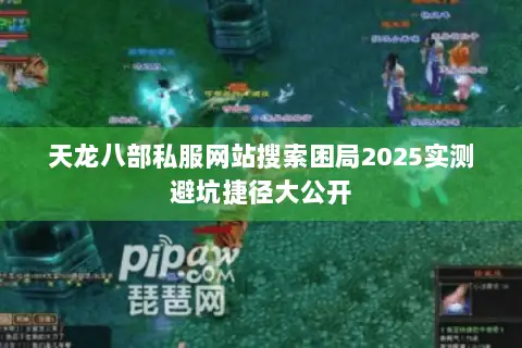 天龙八部私服网站搜索困局2025实测避坑捷径大公开 天龙八部私服网站搜索困局2025实测避坑捷径大公开