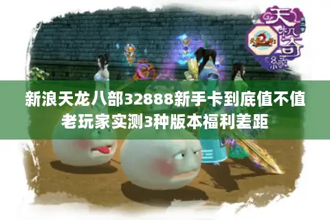 新浪天龙八部32888新手卡到底值不值老玩家实测3种版本福利差距 新浪天龙八部32888新手卡到底值不值老玩家实测3种版本福利差距