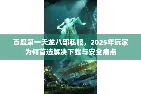 百度第一天龙八部私服，2025年玩家为何首选解决下载与安全痛点