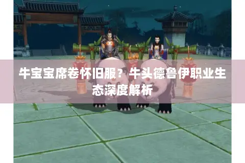 牛宝宝席卷怀旧服?牛头德鲁伊职业生态深度解析 牛宝宝席卷怀旧服?牛头德鲁伊职业生态深度解析