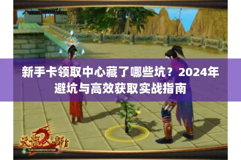 新手卡领取中心藏了哪些坑?2024年避坑与高效获取实战指南 新手卡领取中心藏了哪些坑?2024年避坑与高效获取实战指南