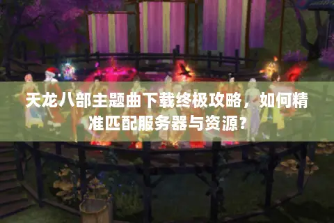 天龙八部主题曲下载终极攻略,如何精准匹配服务器与资源? 天龙八部主题曲下载终极攻略,如何精准匹配服务器与资源?