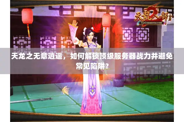 天龙之无意逍遥，如何解锁顶级服务器战力并避免常见陷阱？