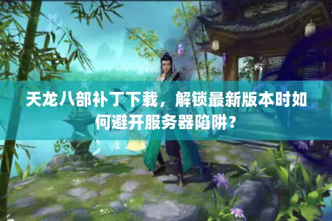 天龙八部补丁下载,解锁最新版本时如何避开服务器陷阱? 天龙八部补丁下载,解锁最新版本时如何避开服务器陷阱?