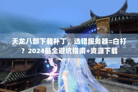 天龙八部下载补丁,选错服务器=白打?2024最全避坑指南+资源下载 天龙八部下载补丁,选错服务器=白打?2024最全避坑指南+资源下载