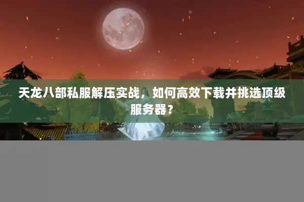 天龙八部私服解压实战,如何高效下载并挑选顶级服务器? 天龙八部私服解压实战,如何高效下载并挑选顶级服务器?