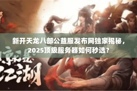 新开天龙八部公益服发布网独家揭秘,2025顶级服务器如何秒选? 新开天龙八部公益服发布网独家揭秘,2025顶级服务器如何秒选?