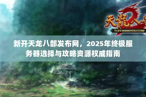 新开天龙八部发布网，2025年终极服务器选择与攻略资源权威指南