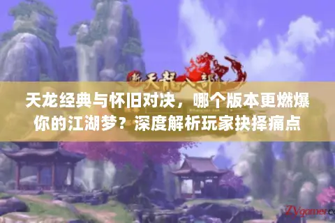 天龙经典与怀旧对决，哪个版本更燃爆你的江湖梦？深度解析玩家抉择痛点